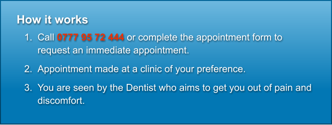 How it works  	1.	Call 0777 95 72 444 or complete the appointment form to request an immediate appointment. 	2.	Appointment made at a clinic of your preference. 	3.	You are seen by the Dentist who aims to get you out of pain and discomfort.